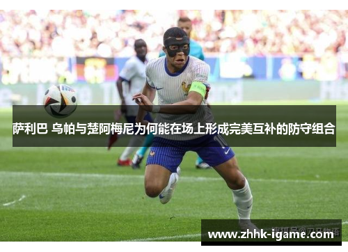 萨利巴 乌帕与楚阿梅尼为何能在场上形成完美互补的防守组合