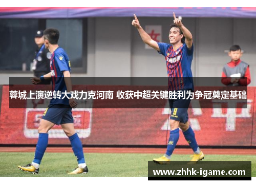 蓉城上演逆转大戏力克河南 收获中超关键胜利为争冠奠定基础