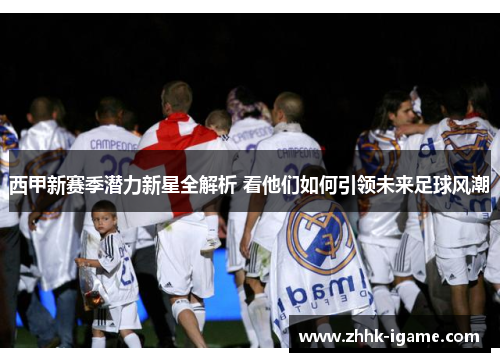 西甲新赛季潜力新星全解析 看他们如何引领未来足球风潮