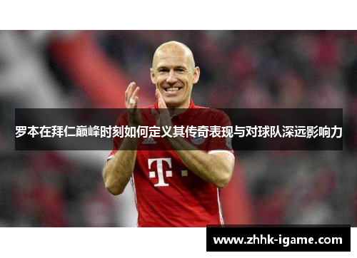 罗本在拜仁巅峰时刻如何定义其传奇表现与对球队深远影响力 罗本在拜仁巅峰时刻如何定义其传奇表现与对球队深远影响力