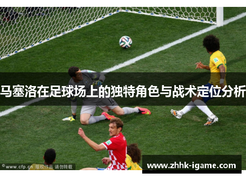 马塞洛在足球场上的独特角色与战术定位分析