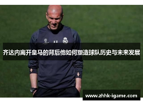 齐达内离开皇马的背后他如何塑造球队历史与未来发展