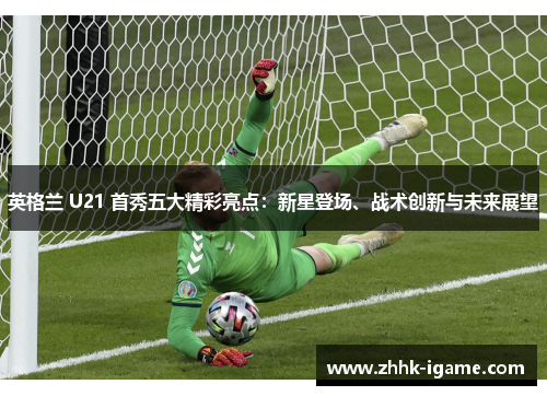 英格兰 U21 首秀五大精彩亮点：新星登场、战术创新与未来展望