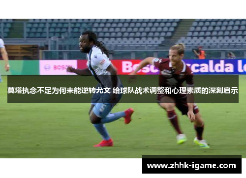 莫塔执念不足为何未能逆转尤文 给球队战术调整和心理素质的深刻启示