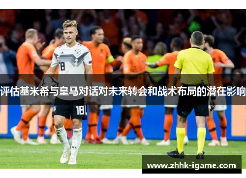 评估基米希与皇马对话对未来转会和战术布局的潜在影响