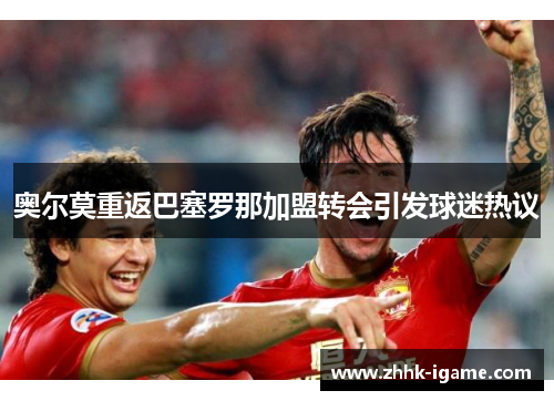 奥尔莫重返巴塞罗那加盟转会引发球迷热议