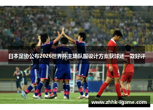 日本足协公布2026世界杯主场队服设计方案获球迷一致好评
